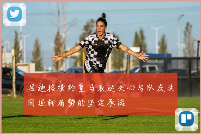 吕迪格续约皇马表达决心与队友共同逆转局势的坚定承诺