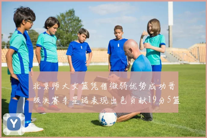 北京师大女篮凭借微弱优势成功晋级决赛李星诺表现出色贡献19分5篮板