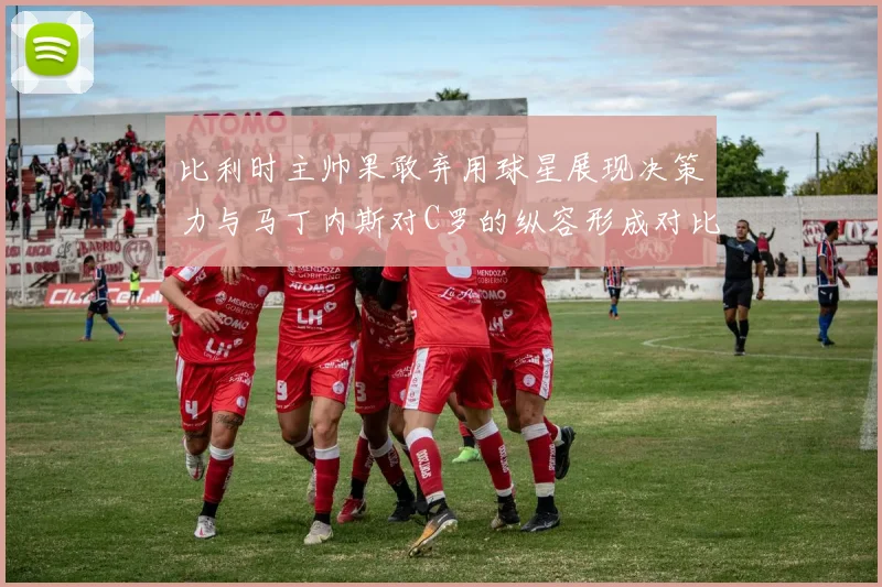 比利时主帅果敢弃用球星展现决策力与马丁内斯对C罗的纵容形成对比