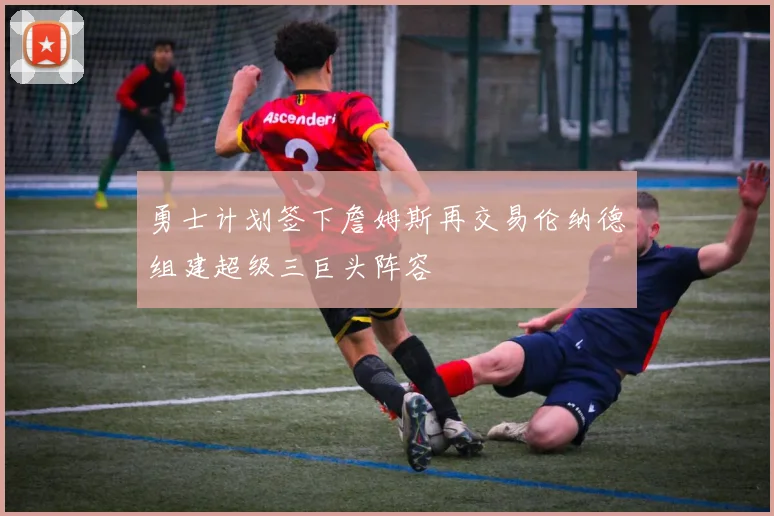 勇士计划签下詹姆斯再交易伦纳德组建超级三巨头阵容