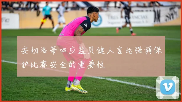 安切洛蒂回应盐贝健人言论强调保护比赛安全的重要性