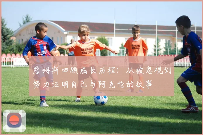 詹姆斯回顾成长历程：从被忽视到努力证明自己与阿克伦的故事