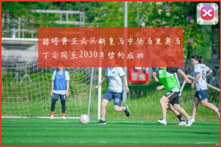 赫塔费正式买断皇马中场马里奥马丁合同至2030年续约成功