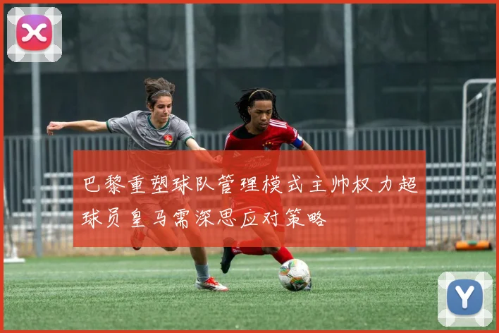 巴黎重塑球队管理模式主帅权力超球员皇马需深思应对策略