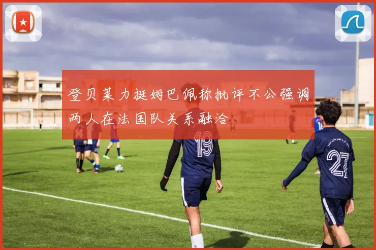 登贝莱力挺姆巴佩称批评不公强调两人在法国队关系融洽
