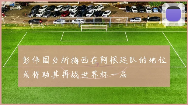 彭伟国分析梅西在阿根廷队的地位或将助其再战世界杯一届
